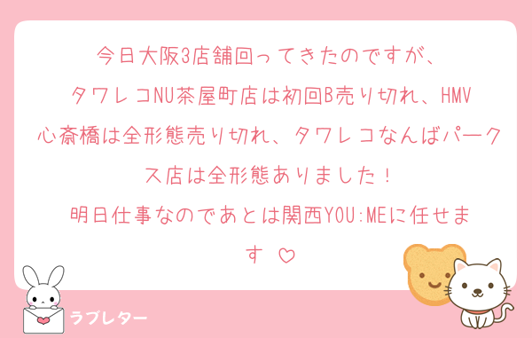 今日大阪3店舗回ってきたのですが、
タワレコNU茶屋町店は初回B売り切れ、HMV心斎橋は全形態売り切れ、タワレコなんばパークス店は全形態ありました！
明日仕事なのであとは関西YOU:MEに任せます‼︎