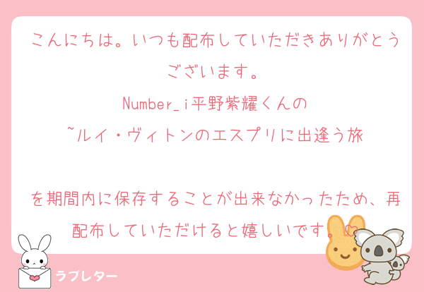 こんにちは。いつも配布していただきありがとうございます。
Number_i平野紫耀くんの
~ルイ・ヴィトンのエスプリに出逢う旅

を期間内に保存することが出来なかったため、再配布していただけると嬉しいです。