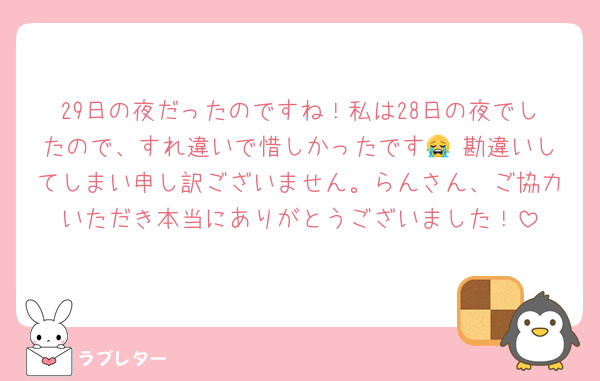 29日の夜だったのですね！私は28日の夜でしたので、すれ違いで惜しかったです😭 勘違いしてしまい申し訳ございません。らんさん、ご協力いただき本当にありがとうございました！