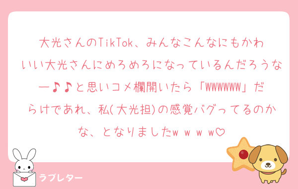 大光さんのTikTok、みんなこんなにもかわいい大光さんにめろめろになっているんだろうなー♪♪と思いコメ欄開いたら「WWWWWW」だらけであれ、私(大光担)の感覚バグってるのかな、となりましたw w w w