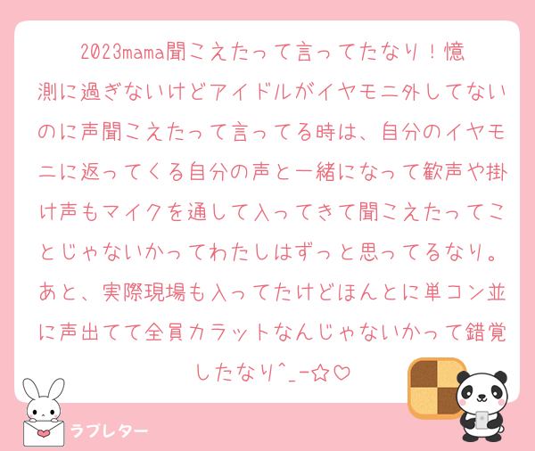 2023mama聞こえたって言ってたなり！憶測に過ぎないけどアイドルがイヤモニ外してないのに声聞こえたって言ってる時は、自分のイヤモニに返ってくる自分の声と一緒になって歓声や掛け声もマイクを通して入ってきて聞こえたってことじゃないかってわたしはずっと思ってるなり。あと、実際現場も入ってたけどほんとに単コン並に声出てて全員カラットなんじゃないかって錯覚したなり^_-☆
