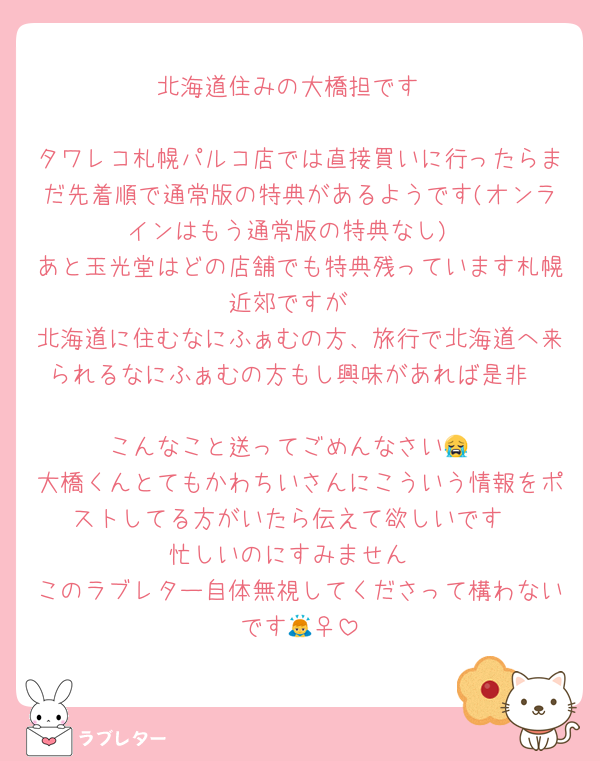 北海道住みの大橋担です

タワレコ札幌パルコ店では直接買いに行ったらまだ先着順で通常版の特典があるようです(オンラインはもう通常版の特典なし)
あと玉光堂はどの店舗でも特典残っています札幌近郊ですが
北海道に住むなにふぁむの方、旅行で北海道へ来られるなにふぁむの方もし興味があれば是非

こんなこと送ってごめんなさい😭
大橋くんとてもかわちいさんにこういう情報をポストしてる方がいたら伝えて欲しいです
忙しいのにすみません
このラブレター自体無視してくださって構わないです🙇‍♀️