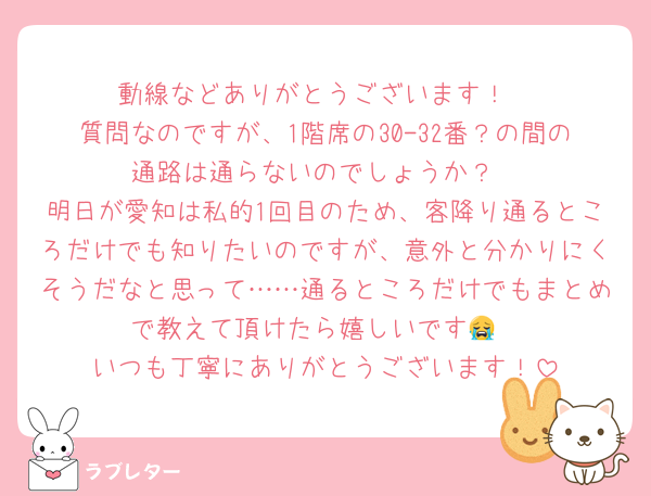 動線などありがとうございます！
質問なのですが、1階席の30-32番？の間の通路は通らないのでしょうか？
明日が愛知は私的1回目のため、客降り通るところだけでも知りたいのですが、意外と分かりにくそうだなと思って……通るところだけでもまとめで教えて頂けたら嬉しいです😭
いつも丁寧にありがとうございます！