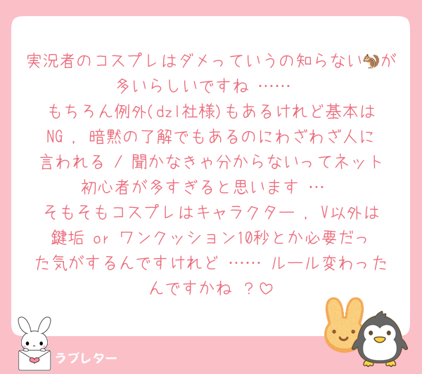 実況者のコスプレはダメっていうの知らない🐿が多いらしいですね ……
もちろん例外(dzl社様)もあるけれど基本はNG , 暗黙の了解でもあるのにわざわざ人に言われる / 聞かなきゃ分からないってネット初心者が多すぎると思います …
そもそもコスプレはキャラクター , V以外は鍵垢 or ワンクッション10秒とか必要だった気がするんですけれど …… ルール変わったんですかね ？