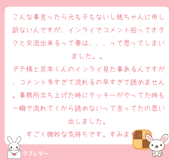 こんな事言ったら元も子もないし桃ちゃんに申し訳ないんですが、インライでコメント拾ってオタクと交流出来るって要は、、、って思ってしまいました。。
ダテ様と京本くんのインライ見た事あるんですが、コメント多すぎて流れるの早すぎて読めません。事務所立ち上げた時にタッキーがやってた時も一瞬で流れてくから読めないって言ってたの思い出しました。
すごく微妙な気持ちです。すみません