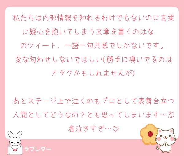 私たちは内部情報を知れるわけでもないのに言葉に疑心を抱いてしまう文章を書くのはな〜☹️
のツイート、一語一句共感でしかないです。
変な匂わせしないでほしい(勝手に嗅いでるのはオタクかもしれませんが)

あとステージ上で泣くのもプロとして表舞台立つ人間としてどうなの？とも思ってしまいます…忍者泣きすぎ…