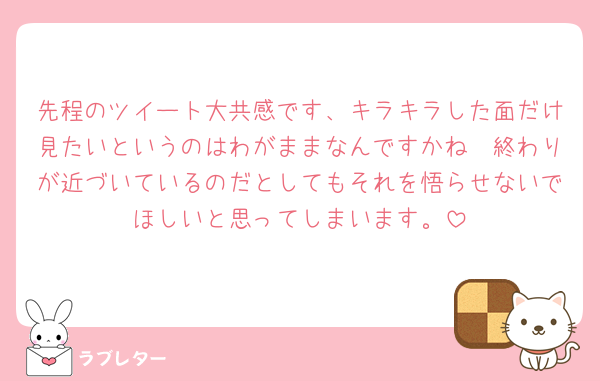 先程のツイート大共感です、キラキラした面だけ見たいというのはわがままなんですかね🥲終わりが近づいているのだとしてもそれを悟らせないでほしいと思ってしまいます。