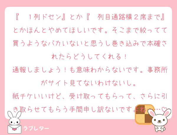 『〜１列ドセン』とか『〜列目通路横２席まで』とかほんとやめてほしいです。そこまで絞ってて買うようなバカいないと思うし巻き込みで本確されたらどうしてくれる！
通報しましょう！も意味わからないです。事務所がサイト見てないわけないし。
紙チケいいけど、受け取ってもらって、さらに引き取らせてもらう手間申し訳ないですよね……