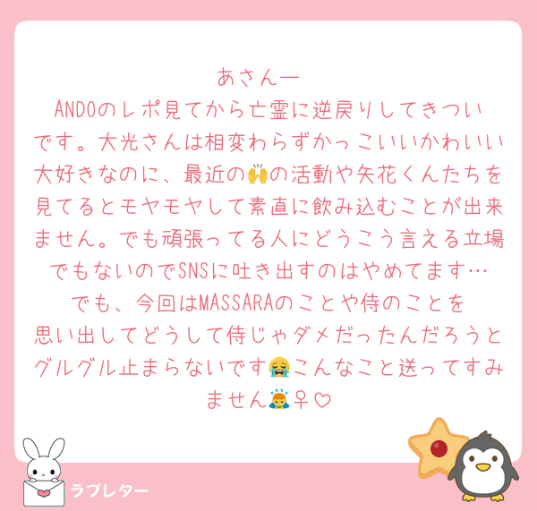 あさんー
ANDOのレポ見てから亡霊に逆戻りしてきついです。大光さんは相変わらずかっこいいかわいい大好きなのに、最近の🙌の活動や矢花くんたちを見てるとモヤモヤして素直に飲み込むことが出来ません。でも頑張ってる人にどうこう言える立場でもないのでSNSに吐き出すのはやめてます…でも、今回はMASSARAのことや侍のことを思い出してどうして侍じゃダメだったんだろうとグルグル止まらないです😭こんなこと送ってすみません🙇‍♀️