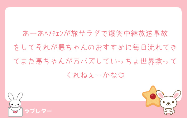あーあﾍﾒﾁｪﾝが旅サラダで爆笑中継放送事故をしてそれが悪ちゃんのおすすめに毎日流れてきてまた悪ちゃんが万バズしていっちょ世界救ってくれねぇーかな