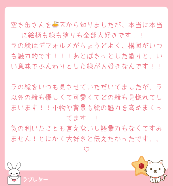 空き缶さんを🍜ズから知りましたが、本当に本当に絵柄も線も塗りも全部大好きです！！
ラの絵はデフォルメがちょうどよく、構図がいつも魅力的です！！！あとぱきっとした塗りと、いい意味でふんわりとした線が大好きなんです！！
ラの絵をいつも見させていただいてましたが、ラ以外の絵も優しくて可愛くてどの絵も見惚れてしまいます！！小物や背景も絵の魅力を高めまくってます！！
気の利いたことも言えないし語彙力もなくてすみません！とにかく大好きと伝えたかったです、、