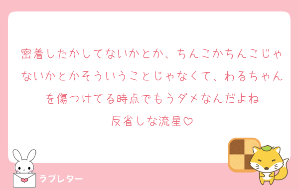 密着したかしてないかとか、ちんこかちんこじゃないかとかそういうことじゃなくて、わるちゃんを傷つけてる時点でもうダメなんだよね
反省しな流星
