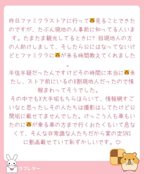 昨日ファミクラストアに行って🐯見ることできたのですが、たぶん現地の人事前に知ってる人います。たまたま観光してるときに⛄️担現地人の方の人助けしまして、そしたら公にはなってないけどとファミクラに🐯が来る時間教えてくれました。
半信半疑だったんですけどその時間に本当に🐯来たし、ストア前にいるの8割現地人だったので情報まわってそうでした。
その中でもX大手垢もちらほらいて、情報網すごいなと思ったしその人たちは撮影はしてたけど公開垢に載せてませんでした。けっこう人も車もいたのに🐯が乗る車の方まで行くおたくもいて危なくて、そんな非常識な人たちだから案の定SNSに動画載せていて恥ずかしいです。