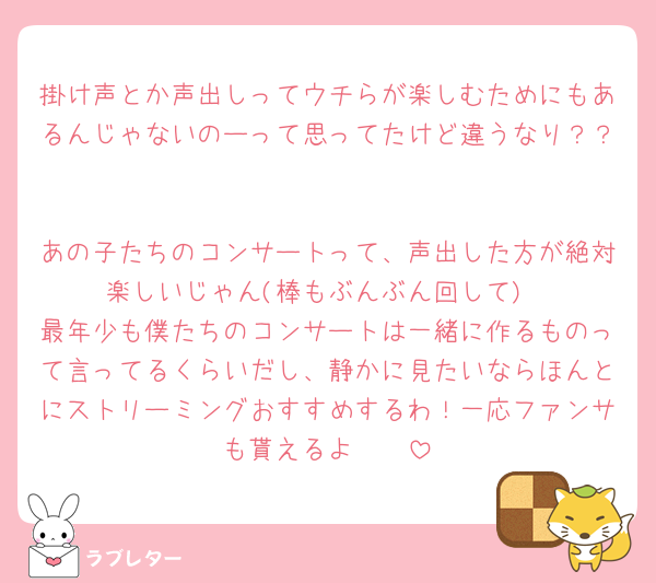 掛け声とか声出しってウチらが楽しむためにもあるんじゃないのーって思ってたけど違うなり？？ 

あの子たちのコンサートって、声出した方が絶対楽しいじゃん(棒もぶんぶん回して)
最年少も僕たちのコンサートは一緒に作るものって言ってるくらいだし、静かに見たいならほんとにストリーミングおすすめするわ！一応ファンサも貰えるよ🩷🩷