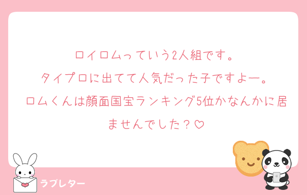 ロイロムっていう2人組です。
タイプロに出てて人気だった子ですよー。
ロムくんは顔面国宝ランキング5位かなんかに居ませんでした？