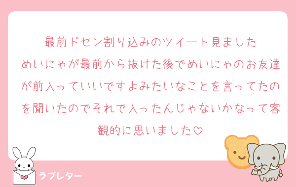 最前ドセン割り込みのツイート見ました
めいにゃが最前から抜けた後でめいにゃのお友達が前入っていいですよみたいなことを言ってたのを聞いたのでそれで入ったんじゃないかなって客観的に思いました