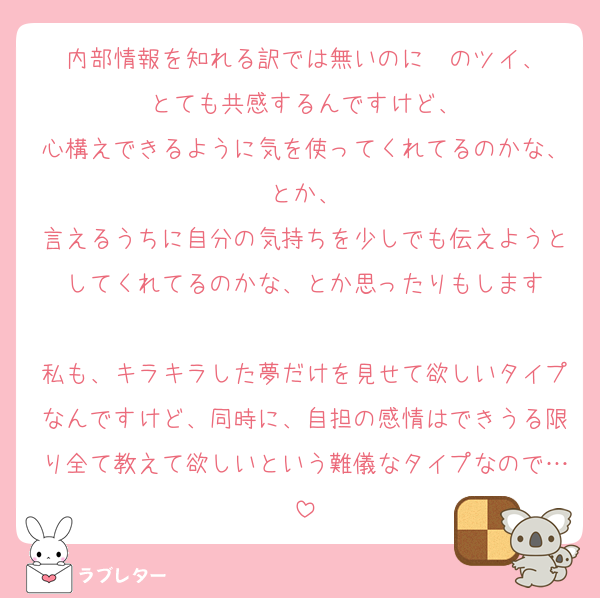 内部情報を知れる訳では無いのに〜のツイ、
とても共感するんですけど、
心構えできるように気を使ってくれてるのかな、とか、
言えるうちに自分の気持ちを少しでも伝えようとしてくれてるのかな、とか思ったりもします

私も、キラキラした夢だけを見せて欲しいタイプなんですけど、同時に、自担の感情はできうる限り全て教えて欲しいという難儀なタイプなので…