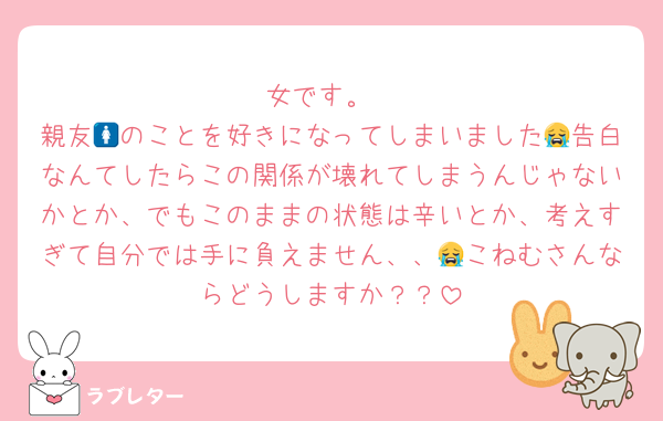 女です。
親友🚺のことを好きになってしまいました😭告白なんてしたらこの関係が壊れてしまうんじゃないかとか、でもこのままの状態は辛いとか、考えすぎて自分では手に負えません、、😭こねむさんならどうしますか？？