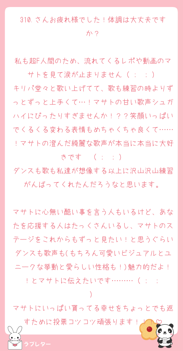 310.さんお疲れ様でした！体調は大丈夫ですか？

私も超F人間のため、流れてくるレポや動画のマサトを見て涙が止まりません（ ;  ; ）
キリパ堂々と歌い上げてて、歌も練習の時よりずっとずっと上手くて…！マサトの甘い歌声シュガハイにぴったりすぎませんか！？？笑顔いっぱいでくるくる変わる表情もめちゃくちゃ良くて……！マサトの澄んだ綺麗な歌声が本当に本当に大好きです〜（ ;  ; ）
ダンスも歌も私達が想像する以上に沢山沢山練習がんばってくれたんだろうなと思います。

マサトに心無い酷い事を言う人もいるけど、あなたを応援する人はたっくさんいるし、マサトのステージをこれからもずっと見たい！と思うぐらいダンスも歌声も(もちろん可愛いビジュアルとユニークな挙動と愛らしい性格も！)魅力的だよ！！とマサトに伝えたいです………（ ;  ; ）
マサトにいっぱい貰ってる幸せをちょっとでも返すために投票コツコツ頑張ります！！！