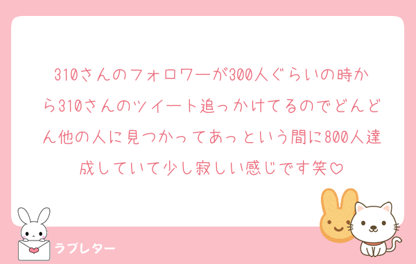 310さんのフォロワーが300人ぐらいの時から310さんのツイート追っかけてるのでどんどん他の人に見つかってあっという間に800人達成していて少し寂しい感じです笑
