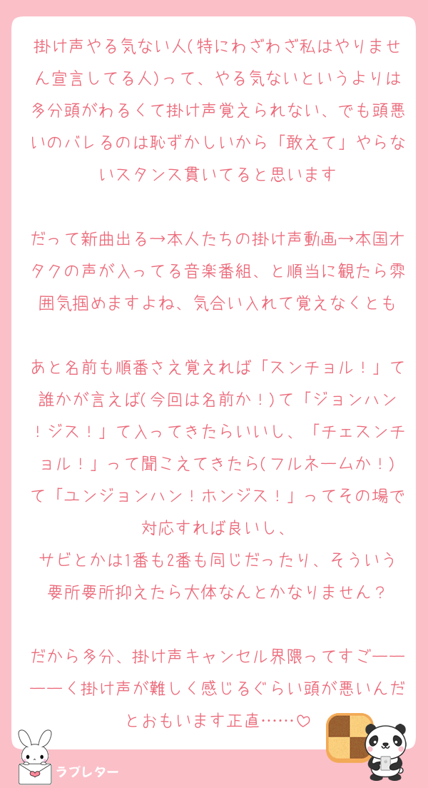 掛け声やる気ない人(特にわざわざ私はやりません宣言してる人)って、やる気ないというよりは多分頭がわるくて掛け声覚えられない、でも頭悪いのバレるのは恥ずかしいから「敢えて」やらないスタンス貫いてると思います

だって新曲出る→本人たちの掛け声動画→本国オタクの声が入ってる音楽番組、と順当に観たら雰囲気掴めますよね、気合い入れて覚えなくとも

あと名前も順番さえ覚えれば「スンチョル！」て誰かが言えば(今回は名前か！)て「ジョンハン！ジス！」て入ってきたらいいし、「チェスンチョル！」って聞こえてきたら(フルネームか！)て「ユンジョンハン！ホンジス！」ってその場で対応すれば良いし、
サビとかは1番も2番も同じだったり、そういう要所要所抑えたら大体なんとかなりません？

だから多分、掛け声キャンセル界隈ってすごーーーーく掛け声が難しく感じるぐらい頭が悪いんだとおもいます正直……