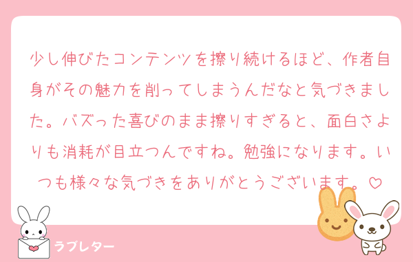 少し伸びたコンテンツを擦り続けるほど、作者自身がその魅力を削ってしまうんだなと気づきました。バズった喜びのまま擦りすぎると、面白さよりも消耗が目立つんですね。勉強になります。いつも様々な気づきをありがとうございます。