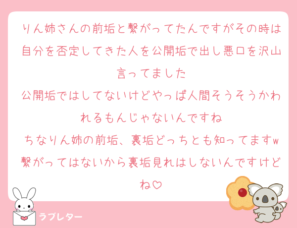 りん姉さんの前垢と繋がってたんですがその時は自分を否定してきた人を公開垢で出し悪口を沢山言ってました
公開垢ではしてないけどやっぱ人間そうそうかわれるもんじゃないんですね
ちなりん姉の前垢、裏垢どっちとも知ってますw繋がってはないから裏垢見れはしないんですけどね