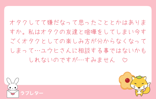 オタクしてて嫌だなって思ったこととかはありますか。私はオタクの友達と喧嘩をしてしまい今すごくオタクとしての楽しみ方が分からなくなってしまって…ユウヒさんに相談する事ではないかもしれないのですが…すみません🥲