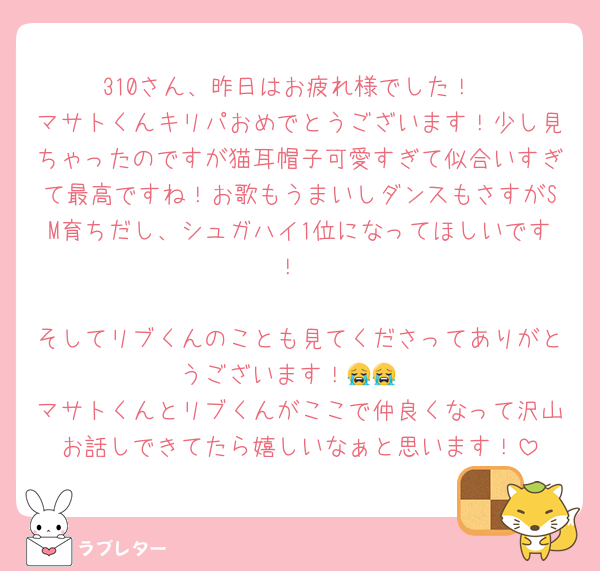 310さん、昨日はお疲れ様でした！
マサトくんキリパおめでとうございます！少し見ちゃったのですが猫耳帽子可愛すぎて似合いすぎて最高ですね！お歌もうまいしダンスもさすがSM育ちだし、シュガハイ1位になってほしいです！

そしてリブくんのことも見てくださってありがとうございます！😭😭
マサトくんとリブくんがここで仲良くなって沢山お話しできてたら嬉しいなぁと思います！