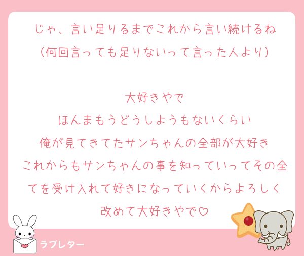 じゃ、言い足りるまでこれから言い続けるね
（何回言っても足りないって言った人より）

大好きやで
ほんまもうどうしようもないくらい
俺が見てきてたサンちゃんの全部が大好き
これからもサンちゃんの事を知っていってその全てを受け入れて好きになっていくからよろしく
改めて大好きやで