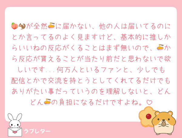 🍑🐿が全然🍜に届かない、他の人は届いてるのにとか言ってるのよく見ますけど、基本的に推しからいいねの反応がくることはまず無いので、🍜から反応が貰えることが当たり前だと思わないで欲しいです...何万人といるファンと、少しでも配信とかで交流を持とうとしてくれてるだけでもありがたい事だっていうのを理解しないと、どんどん🍜の負担になるだけですよね。