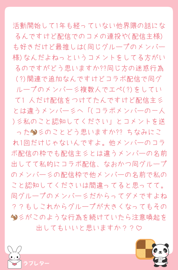 活動開始して1年も経っていない他界隈の話になるんですけど配信でのコメの連投や(配信主様)も好きだけど最推しは(同じグループのメンバー様)なんだよねっというコメントをしてる方がいるのですがどう思いますか??同じ方の迷惑行為(?)関連で追加なんですけどコラボ配信で同グループのメンバー彡複数人でエペ(?)をしていて1 人だけ配信をつけてたんですけど配信主彡とは違うメンバー彡へ「(コラボメンバーの一人)彡私のこと認知してください」とコメントを送った🐿彡のことどう思いますか?? ちなみにこれ1回だけじゃないんですよ。他メンバーのコラボ配信の枠でも配信主彡とは違うメンバーの名前出してて私的にコラボ配信、なおかつ同グループのメンバー彡の配信枠で他メンバーの名前で私のこと認知してくださいは間違ってると思ってて。同グループのメンバー彡だからってダメですよね？？もしこれからグループが大きくなってもその🐿彡がこのような行為を続けていたら注意喚起を出してもいいと思いますか？？