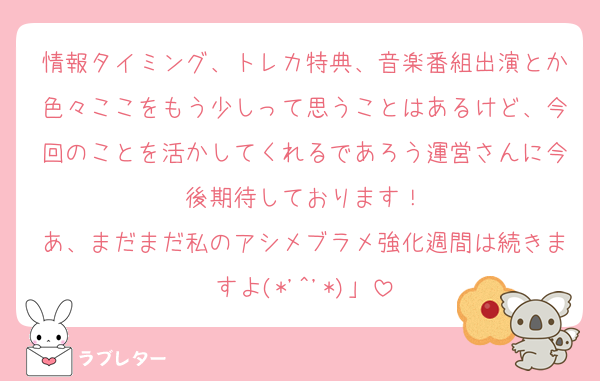 情報タイミング、トレカ特典、音楽番組出演とか色々ここをもう少しって思うことはあるけど、今回のことを活かしてくれるであろう運営さんに今後期待しております！
あ、まだまだ私のアシメブラメ強化週間は続きますよ(*'^'*)」