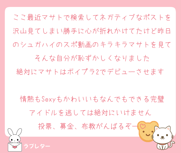 ここ最近マサトで検索してネガティブなポストを沢山見てしまい勝手に心が折れかけてたけど昨日のシュガハイのスポ動画のキラキラマサトを見てそんな自分が恥ずかしくなりました
絶対にマサトはボイプラ2でデビューさせます‼
情熱もSexyもかわいいもなんでもできる完璧アイドルを逃しては絶対にいけません‼
投票、募金、布教がんばるぞー