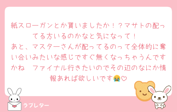 紙スローガンとか貰いましたか！？マサトの配ってる方いるのかなと気になって！
あと、マスターさんが配ってるのって全体的に奪い合いみたいな感じですぐ無くなっちゃうんですかね🥲ファイナル行きたいのでその辺のなにか情報あれば欲しいです😭