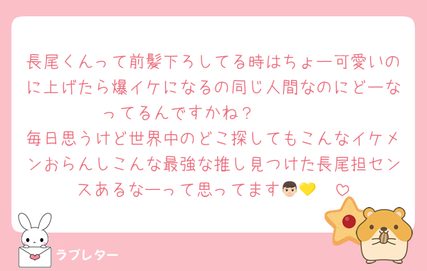 長尾くんって前髪下ろしてる時はちょー可愛いのに上げたら爆イケになるの同じ人間なのにどーなってるんですかね？🥹🥹🥹
毎日思うけど世界中のどこ探してもこんなイケメンおらんしこんな最強な推し見つけた長尾担センスあるなーって思ってます👦🏻💛