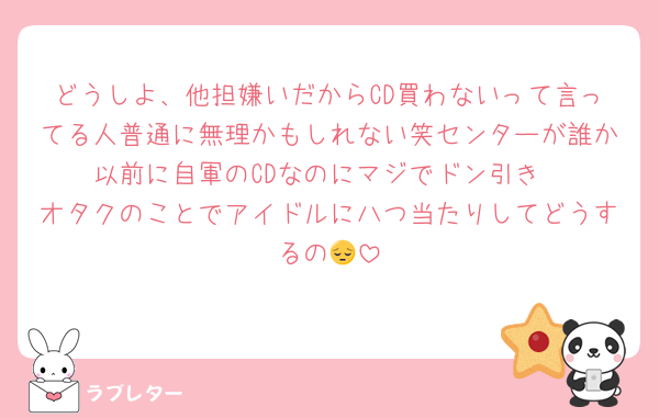 どうしよ、他担嫌いだからCD買わないって言ってる人普通に無理かもしれない笑センターが誰か以前に自軍のCDなのにマジでドン引き
オタクのことでアイドルに八つ当たりしてどうするの😔
