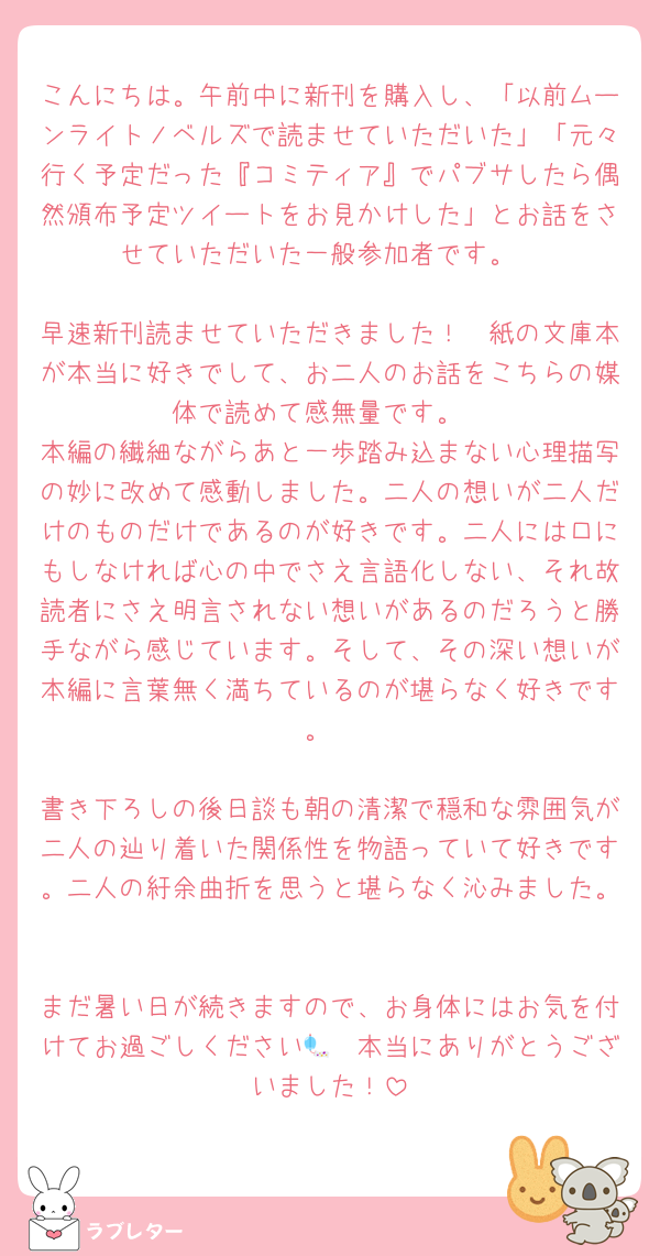 こんにちは。午前中に新刊を購入し、「以前ムーンライトノベルズで読ませていただいた」「元々行く予定だった『コミティア』でパブサしたら偶然頒布予定ツイートをお見かけした」とお話をさせていただいた一般参加者です。

早速新刊読ませていただきました！　紙の文庫本が本当に好きでして、お二人のお話をこちらの媒体で読めて感無量です。
本編の繊細ながらあと一歩踏み込まない心理描写の妙に改めて感動しました。二人の想いが二人だけのものだけであるのが好きです。二人には口にもしなければ心の中でさえ言語化しない、それ故読者にさえ明言されない想いがあるのだろうと勝手ながら感じています。そして、その深い想いが本編に言葉無く満ちているのが堪らなく好きです。

書き下ろしの後日談も朝の清潔で穏和な雰囲気が二人の辿り着いた関係性を物語っていて好きです。二人の紆余曲折を思うと堪らなく沁みました。

まだ暑い日が続きますので、お身体にはお気を付けてお過ごしください🎐　本当にありがとうございました！