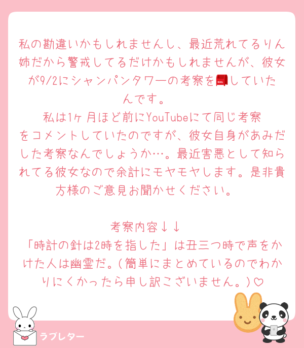 私の勘違いかもしれませんし、最近荒れてるりん姉だから警戒してるだけかもしれませんが、彼女が9/2にシャンパンタワーの考察を📮していたんです。
私は1ヶ月ほど前にYouTubeにて同じ考察をコメントしていたのですが、彼女自身があみだした考察なんでしょうか…。最近害悪として知られてる彼女なので余計にモヤモヤします。是非貴方様のご意見お聞かせください。

考察内容↓↓
「時計の針は2時を指した」は丑三つ時で声をかけた人は幽霊だ。(簡単にまとめているのでわかりにくかったら申し訳こざいません。)