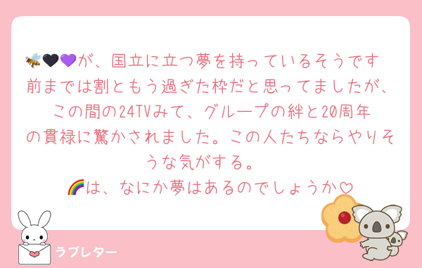 🐝🖤💜が、国立に立つ夢を持っているそうです
前までは割ともう過ぎた枠だと思ってましたが、この間の24TVみて、グループの絆と20周年の貫禄に驚かされました。この人たちならやりそうな気がする。
🌈は、なにか夢はあるのでしょうか