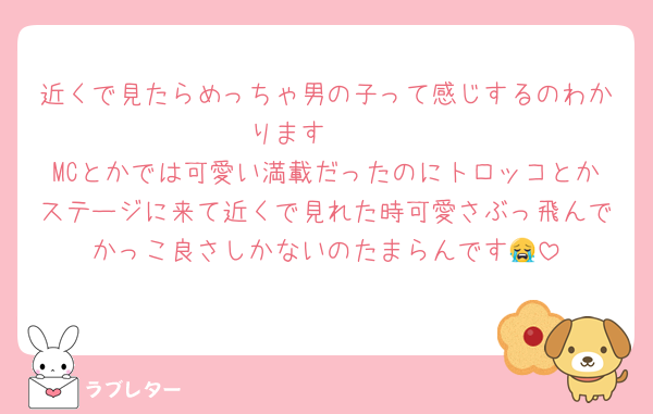 近くで見たらめっちゃ男の子って感じするのわかります〜〜
MCとかでは可愛い満載だったのにトロッコとかステージに来て近くで見れた時可愛さぶっ飛んでかっこ良さしかないのたまらんです😭