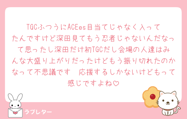 TGCふつうにACEes目当てじゃなく入ってたんですけど深田見てもう忍者じゃないんだなって思ったし深田だけ初TGCだし会場の人達はみんな大盛り上がりだったけどもう振り切れたのかなって不思議です🥲応援するしかないけどもって感じですよね