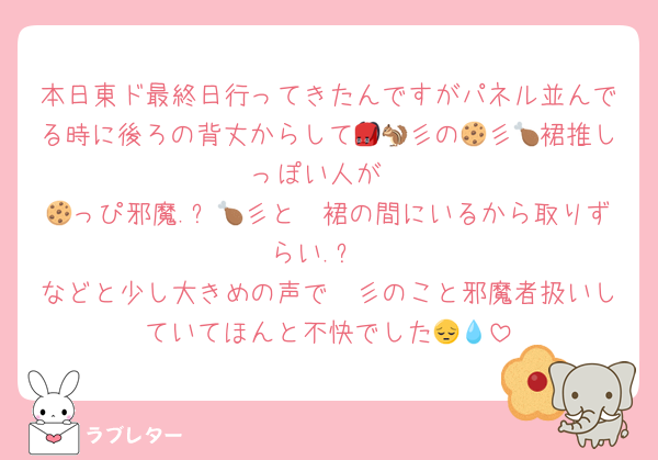 本日東ド最終日行ってきたんですがパネル並んでる時に後ろの背丈からして🎒🐿彡の🍪彡🍗裙推しっぽい人が
🦖っぴ邪魔.ᐟ🍪彡と🍗裙の間にいるから取りずらい.ᐟ
などと少し大きめの声で🦖彡のこと邪魔者扱いしていてほんと不快でした😔💧