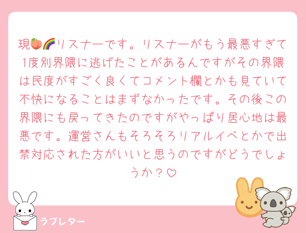 現🍑🌈リスナーです。リスナーがもう最悪すぎて1度別界隈に逃げたことがあるんですがその界隈は民度がすごく良くてコメント欄とかも見ていて不快になることはまずなかったです。その後この界隈にも戻ってきたのですがやっぱり居心地は最悪です。運営さんもそろそろリアルイベとかで出禁対応された方がいいと思うのですがどうでしょうか？