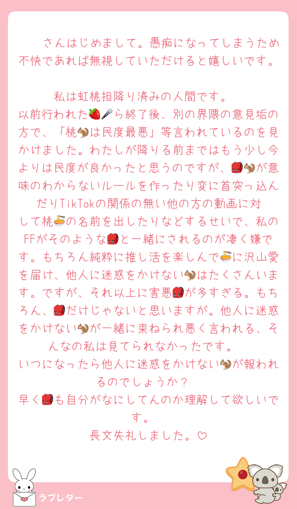 🫵🏻さんはじめまして。愚痴になってしまうため不快であれば無視していただけると嬉しいです。
私は虹桃担降り済みの人間です。
以前行われた🍓🎤ら終了後、別の界隈の意見垢の方で、「桃🐿は民度最悪」等言われているのを見かけました。わたしが降りる前まではもう少し今よりは民度が良かったと思うのですが、🎒🐿が意味のわからないルールを作ったり変に首突っ込んだりTikTokの関係の無い他の方の動画に対して桃🍜の名前を出したりなどするせいで、私のFFがそのような🎒と一緒にされるのが凄く嫌です。もちろん純粋に推し活を楽しんで🍜に沢山愛を届け、他人に迷惑をかけない🐿はたくさんいます。ですが、それ以上に害悪🎒が多すぎる。もちろん、🎒だけじゃないと思いますが。他人に迷惑をかけない🐿が一緒に束ねられ悪く言われる、そんなの私は見てられなかったです。
いつになったら他人に迷惑をかけない🐿が報われるのでしょうか？
早く🎒も自分がなにしてんのか理解して欲しいです。
長文失礼しました。