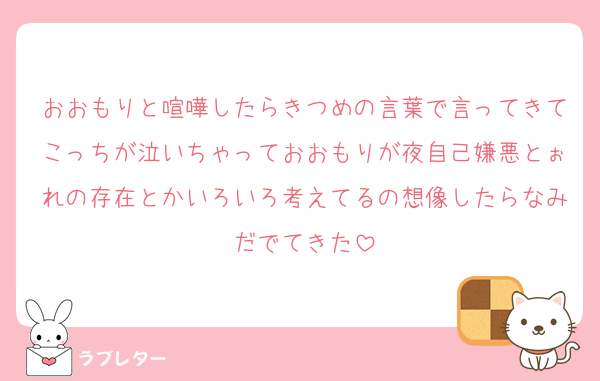 おおもりと喧嘩したらきつめの言葉で言ってきてこっちが泣いちゃっておおもりが夜自己嫌悪とぉれの存在とかいろいろ考えてるの想像したらなみだでてきた