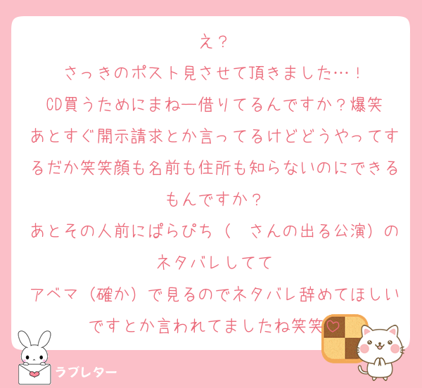 え？
さっきのポスト見させて頂きました…！
CD買うためにまねー借りてるんですか？爆笑
あとすぐ開示請求とか言ってるけどどうやってするだか笑笑顔も名前も住所も知らないのにできるもんですか？
あとその人前にぱらぴち（❄さんの出る公演）のネタバレしてて
アベマ（確か）で見るのでネタバレ辞めてほしいですとか言われてましたね笑笑