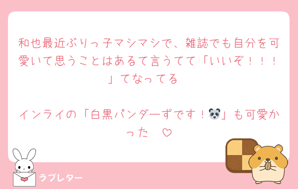 和也最近ぶりっ子マシマシで、雑誌でも自分を可愛いて思うことはあるて言うてて「いいぞ！！！」てなってる

インライの「白黒パンダーずです！🐼」も可愛かった🥺