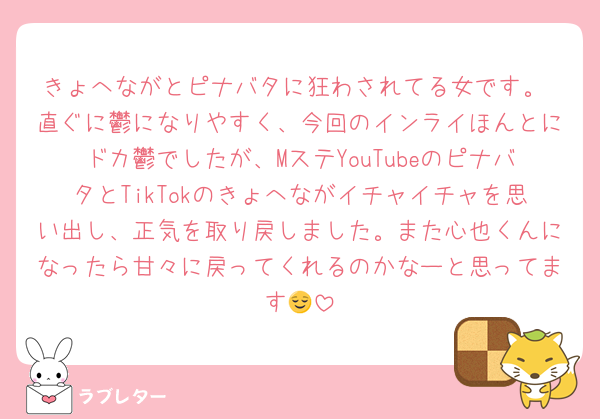 きょへながとピナバタに狂わされてる女です。 直ぐに鬱になりやすく、今回のインライほんとにドカ鬱でしたが、MステYouTubeのピナバタとTikTokのきょへながイチャイチャを思い出し、正気を取り戻しました。また心也くんになったら甘々に戻ってくれるのかなーと思ってます😌