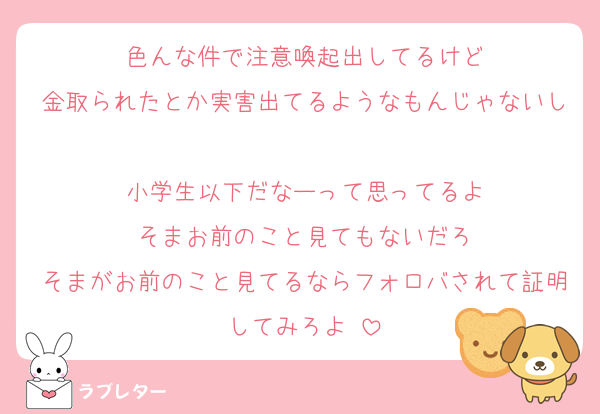 色んな件で注意喚起出してるけど
金取られたとか実害出てるようなもんじゃないし
小学生以下だなーって思ってるよ
そまお前のこと見てもないだろ
そまがお前のこと見てるならフォロバされて証明してみろよ♡